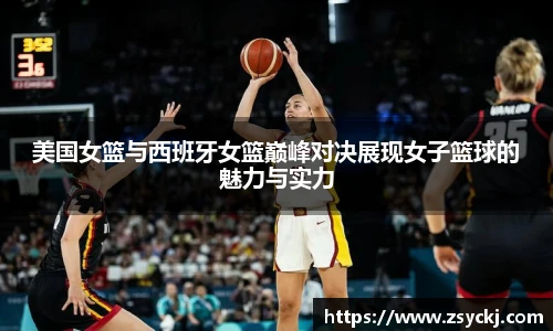 美国女篮与西班牙女篮巅峰对决展现女子篮球的魅力与实力